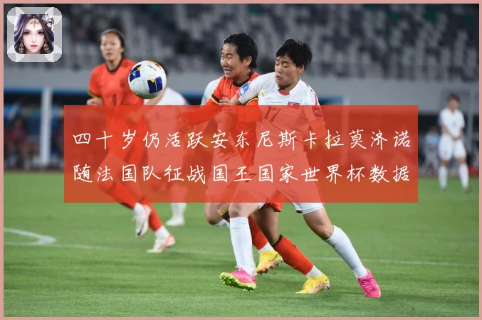 四十岁仍活跃安东尼斯卡拉莫济诺随法国队征战国王国家世界杯数据研判：最新赛事动态与深度分析