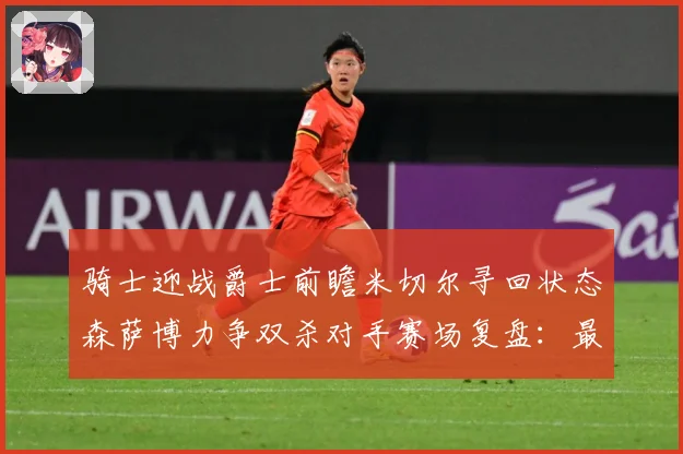 骑士迎战爵士前瞻米切尔寻回状态森萨博力争双杀对手赛场复盘：最新赛事动态与深度分析