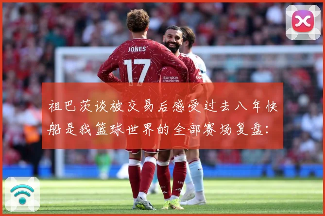 祖巴茨谈被交易后感受过去八年快船是我篮球世界的全部赛场复盘：最新赛事动态与深度分析