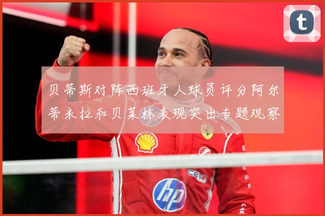 贝蒂斯对阵西班牙人球员评分阿尔蒂米拉和贝莱林表现突出专题观察：最新赛事动态与深度分析