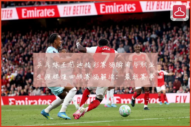 乒乓球王艺迪精彩赛场瞬间与职业生涯辉煌回顾赛场解读：最新赛事动态与深度分析