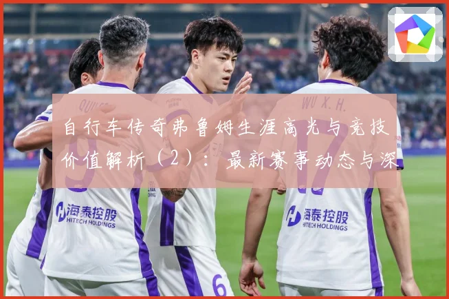 自行车传奇弗鲁姆生涯高光与竞技价值解析（2）：最新赛事动态与深度分析