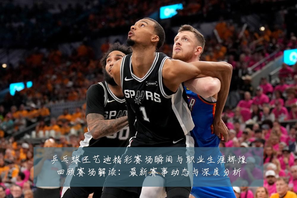 乒乓球王艺迪精彩赛场瞬间与职业生涯辉煌回顾赛场解读：最新赛事动态与深度分析