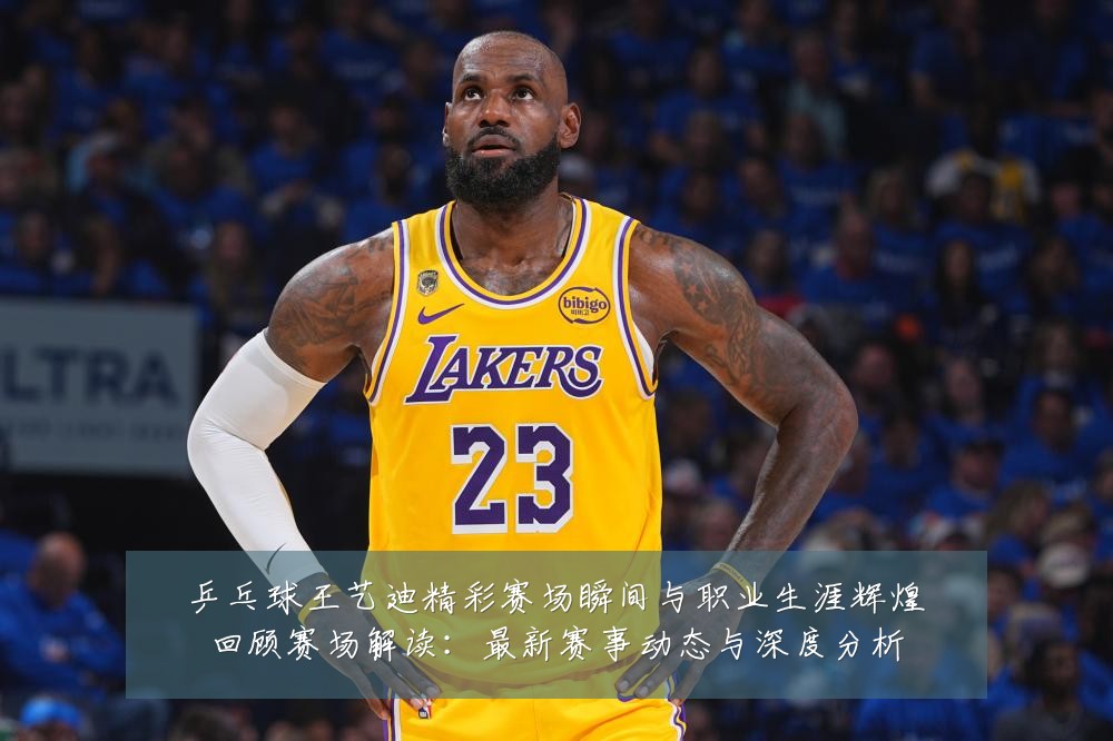 乒乓球王艺迪精彩赛场瞬间与职业生涯辉煌回顾赛场解读：最新赛事动态与深度分析