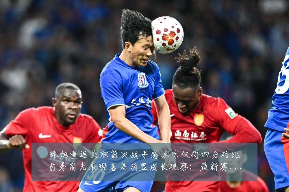 韩旭重返美职篮次战手感冰凉仅得四分对比首秀高光表现落差明显成长观察：最新赛事动态与深度分析