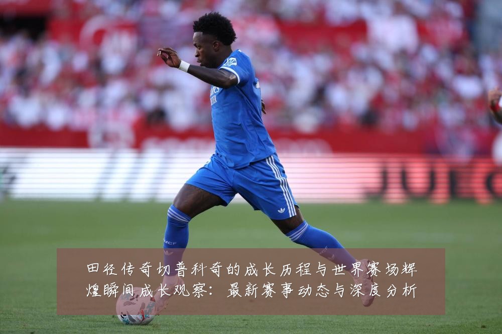 田径传奇切普科奇的成长历程与世界赛场辉煌瞬间成长观察:最新赛事动态与深度分析