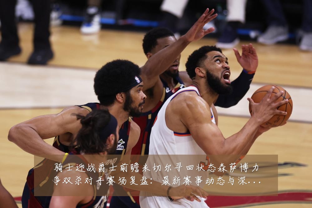 骑士迎战爵士前瞻米切尔寻回状态森萨博力争双杀对手赛场复盘：最新赛事动态与深度分析